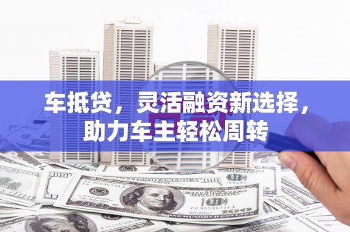长洲车抵贷，灵活融资新选择，助力车主轻松周转